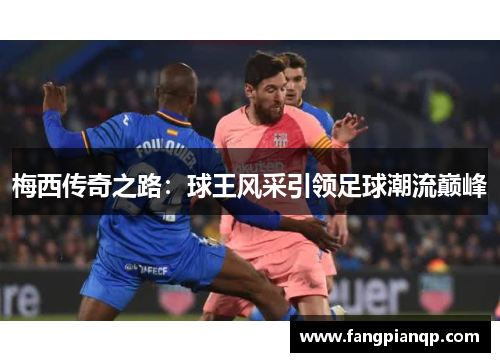 梅西传奇之路：球王风采引领足球潮流巅峰