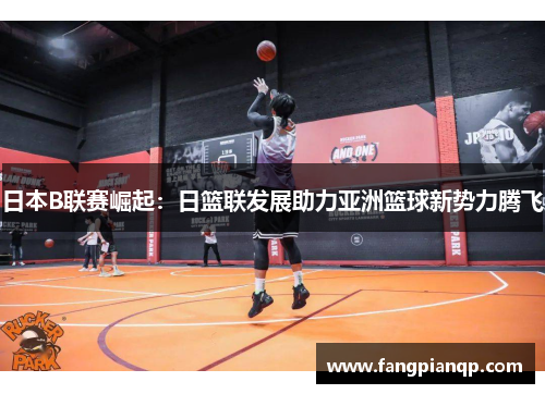 日本B联赛崛起：日篮联发展助力亚洲篮球新势力腾飞