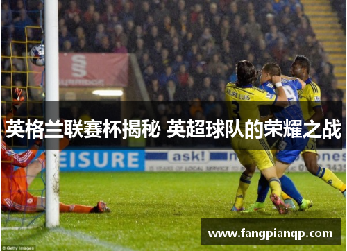 英格兰联赛杯揭秘 英超球队的荣耀之战 英格兰联赛杯揭秘 英超球队的荣耀之战