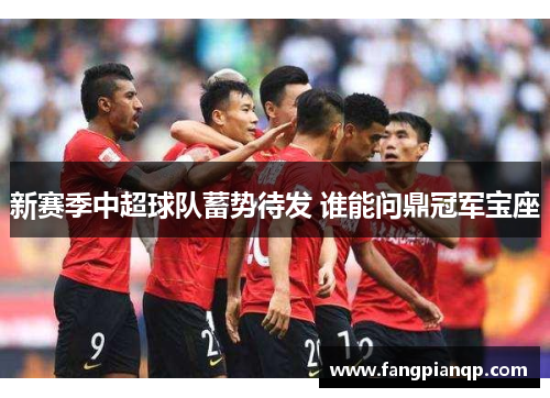 新赛季中超球队蓄势待发 谁能问鼎冠军宝座