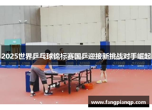 2025世界乒乓球锦标赛国乒迎接新挑战对手崛起