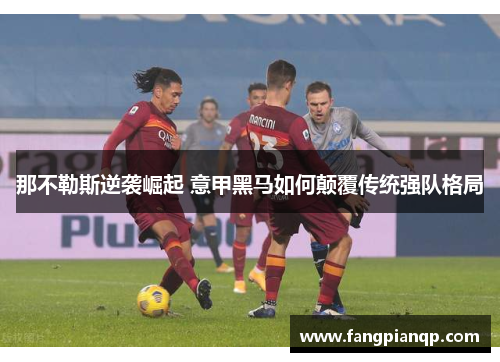 那不勒斯逆袭崛起 意甲黑马如何颠覆传统强队格局