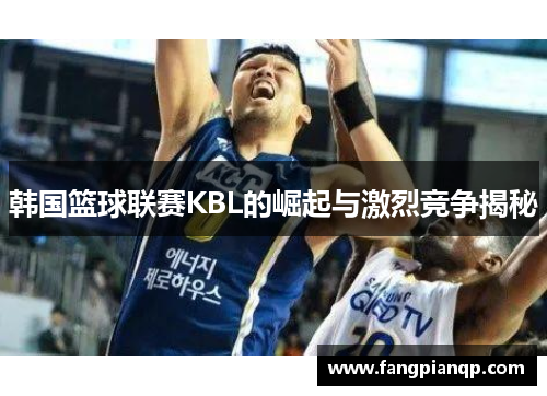 韩国篮球联赛KBL的崛起与激烈竞争揭秘