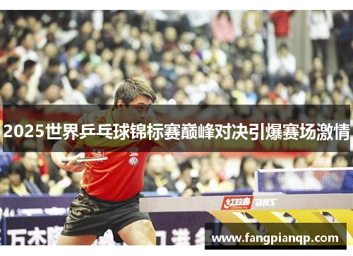 2025世界乒乓球锦标赛巅峰对决引爆赛场激情