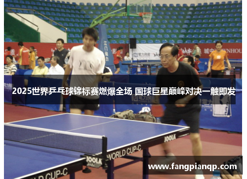 2025世界乒乓球锦标赛燃爆全场 国球巨星巅峰对决一触即发