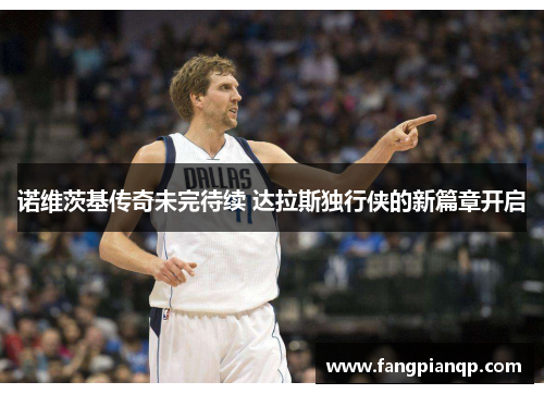 诺维茨基传奇未完待续 达拉斯独行侠的新篇章开启