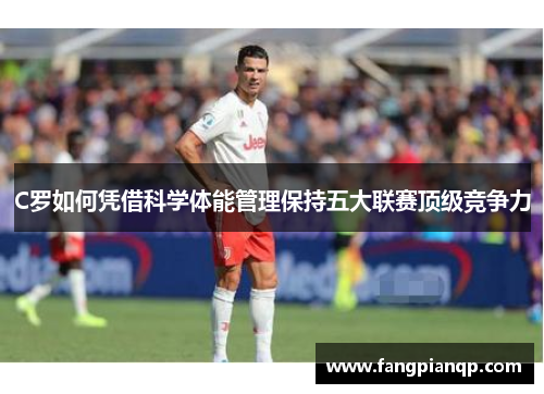 C罗如何凭借科学体能管理保持五大联赛顶级竞争力 C罗如何凭借科学体能管理保持五大联赛顶级竞争力