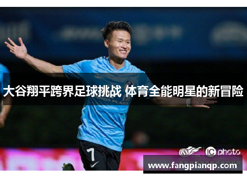 大谷翔平跨界足球挑战 体育全能明星的新冒险 大谷翔平跨界足球挑战 体育全能明星的新冒险