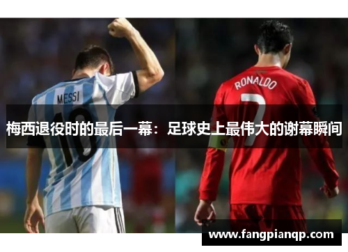 梅西退役时的最后一幕：足球史上最伟大的谢幕瞬间