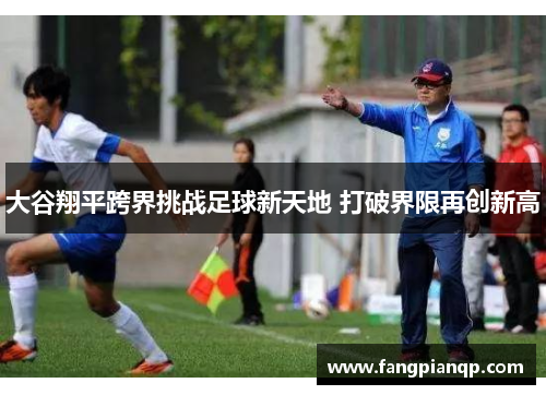 大谷翔平跨界挑战足球新天地 打破界限再创新高