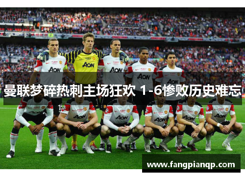曼联梦碎热刺主场狂欢 1-6惨败历史难忘 曼联梦碎热刺主场狂欢 1-6惨败历史难忘