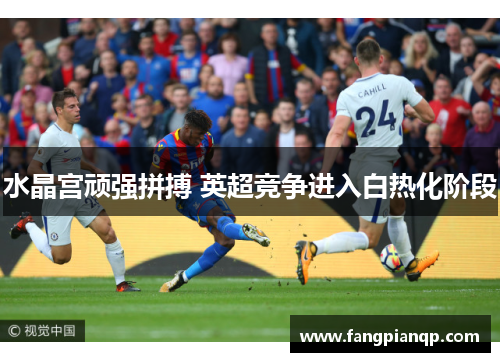 水晶宫顽强拼搏 英超竞争进入白热化阶段 水晶宫顽强拼搏 英超竞争进入白热化阶段